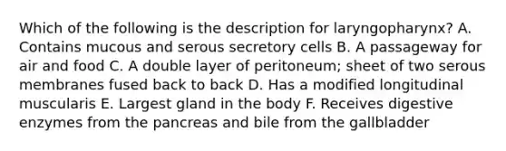 Which of the following is the description for laryngopharynx? A. Contains mucous and serous secretory cells B. A passageway for air and food C. A double layer of peritoneum; sheet of two serous membranes fused back to back D. Has a modified longitudinal muscularis E. Largest gland in the body F. Receives digestive enzymes from the pancreas and bile from the gallbladder