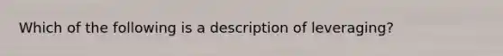 Which of the following is a description of leveraging?