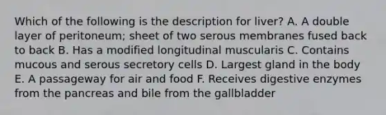 Which of the following is the description for liver? A. A double layer of peritoneum; sheet of two serous membranes fused back to back B. Has a modified longitudinal muscularis C. Contains mucous and serous secretory cells D. Largest gland in the body E. A passageway for air and food F. Receives digestive enzymes from the pancreas and bile from the gallbladder