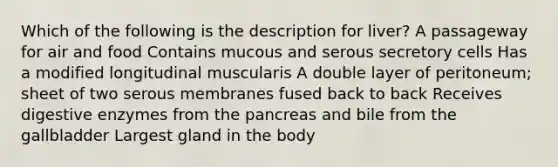 Which of the following is the description for liver? A passageway for air and food Contains mucous and serous secretory cells Has a modified longitudinal muscularis A double layer of peritoneum; sheet of two serous membranes fused back to back Receives digestive enzymes from the pancreas and bile from the gallbladder Largest gland in the body