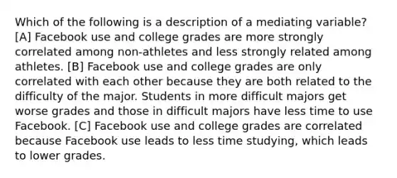 Which of the following is a description of a mediating variable? [A] Facebook use and college grades are more strongly correlated among non-athletes and less strongly related among athletes. [B] Facebook use and college grades are only correlated with each other because they are both related to the difficulty of the major. Students in more difficult majors get worse grades and those in difficult majors have less time to use Facebook. [C] Facebook use and college grades are correlated because Facebook use leads to less time studying, which leads to lower grades.