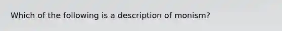 Which of the following is a description of monism?