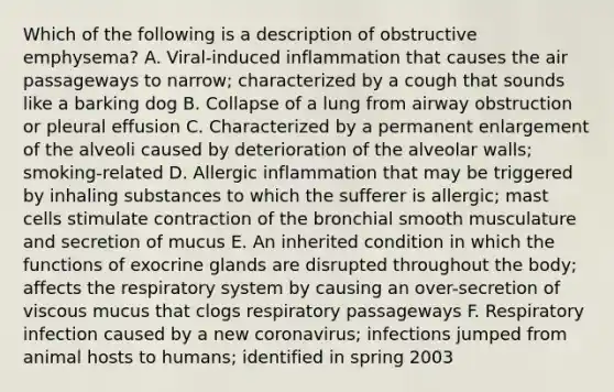 Which of the following is a description of obstructive emphysema? A. Viral-induced inflammation that causes the air passageways to narrow; characterized by a cough that sounds like a barking dog B. Collapse of a lung from airway obstruction or pleural effusion C. Characterized by a permanent enlargement of the alveoli caused by deterioration of the alveolar walls; smoking-related D. Allergic inflammation that may be triggered by inhaling substances to which the sufferer is allergic; mast cells stimulate contraction of the bronchial smooth musculature and secretion of mucus E. An inherited condition in which the functions of exocrine glands are disrupted throughout the body; affects the respiratory system by causing an over-secretion of viscous mucus that clogs respiratory passageways F. Respiratory infection caused by a new coronavirus; infections jumped from animal hosts to humans; identified in spring 2003