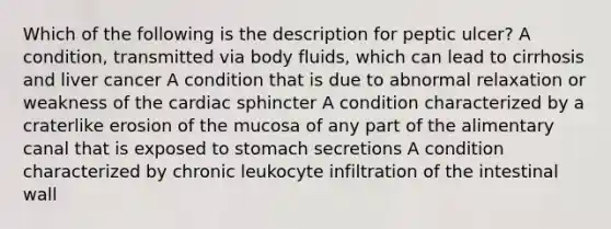 Which of the following is the description for peptic ulcer? A condition, transmitted via body fluids, which can lead to cirrhosis and liver cancer A condition that is due to abnormal relaxation or weakness of the cardiac sphincter A condition characterized by a craterlike erosion of the mucosa of any part of the alimentary canal that is exposed to stomach secretions A condition characterized by chronic leukocyte infiltration of the intestinal wall