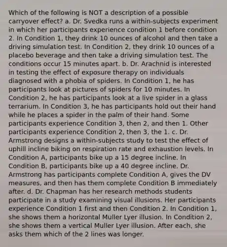 Which of the following is NOT a description of a possible carryover effect? a. Dr. Svedka runs a within-subjects experiment in which her participants experience condition 1 before condition 2. In Condition 1, they drink 10 ounces of alcohol and then take a driving simulation test. In Condition 2, they drink 10 ounces of a placebo beverage and then take a driving simulation test. The conditions occur 15 minutes apart. b. Dr. Arachnid is interested in testing the effect of exposure therapy on individuals diagnosed with a phobia of spiders. In Condition 1, he has participants look at pictures of spiders for 10 minutes. In Condition 2, he has participants look at a live spider in a glass terrarium. In Condition 3, he has participants hold out their hand while he places a spider in the palm of their hand. Some participants experience Condition 3, then 2, and then 1. Other participants experience Condition 2, then 3, the 1. c. Dr. Armstrong designs a within-subjects study to test the effect of uphill incline biking on respiration rate and exhaustion levels. In Condition A, participants bike up a 15 degree incline. In Condition B, participants bike up a 40 degree incline. Dr. Armstrong has participants complete Condition A, gives the DV measures, and then has them complete Condition B immediately after. d. Dr. Chapman has her research methods students participate in a study examining visual illusions. Her participants experience Condition 1 first and then Condition 2. In Condition 1, she shows them a horizontal Muller Lyer illusion. In Condition 2, she shows them a vertical Muller Lyer illusion. After each, she asks them which of the 2 lines was longer.