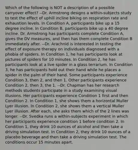 Which of the following is NOT a description of a possible carryover effect? --Dr. Armstrong designs a within-subjects study to test the effect of uphill incline biking on respiration rate and exhaustion levels. In Condition A, participants bike up a 15 degree incline. In Condition B, participants bike up a 40 degree incline. Dr. Armstrong has participants complete Condition A, gives the DV measures, and then has them complete Condition B immediately after. --Dr. Arachnid is interested in testing the effect of exposure therapy on individuals diagnosed with a phobia of spiders. In Condition 1, he has participants look at pictures of spiders for 10 minutes. In Condition 2, he has participants look at a live spider in a glass terrarium. In Condition 3, he has participants hold out their hand while he places a spider in the palm of their hand. Some participants experience Condition 3, then 2, and then 1. Other participants experience Condition 2, then 3, the 1. --Dr. Chapman has her research methods students participate in a study examining visual illusions. Her participants experience Condition 1 first and then Condition 2. In Condition 1, she shows them a horizontal Muller Lyer illusion. In Condition 2, she shows them a vertical Muller Lyer illusion. After each, she asks them which of the 2 lines was longer. --Dr. Svedka runs a within-subjects experiment in which her participants experience condition 1 before condition 2. In Condition 1, they drink 10 ounces of alcohol and then take a driving simulation test. In Condition 2, they drink 10 ounces of a placebo beverage and then take a driving simulation test. The conditions occur 15 minutes apart.