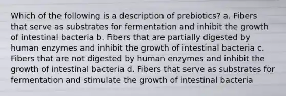 Which of the following is a description of prebiotics? a. Fibers that serve as substrates for fermentation and inhibit the growth of intestinal bacteria b. Fibers that are partially digested by human enzymes and inhibit the growth of intestinal bacteria c. Fibers that are not digested by human enzymes and inhibit the growth of intestinal bacteria d. Fibers that serve as substrates for fermentation and stimulate the growth of intestinal bacteria