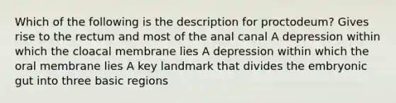 Which of the following is the description for proctodeum? Gives rise to the rectum and most of the anal canal A depression within which the cloacal membrane lies A depression within which the oral membrane lies A key landmark that divides the embryonic gut into three basic regions