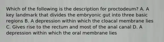 Which of the following is the description for proctodeum? A. A key landmark that divides the embryonic gut into three basic regions B. A depression within which the cloacal membrane lies C. Gives rise to the rectum and most of the anal canal D. A depression within which the oral membrane lies