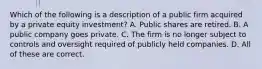 Which of the following is a description of a public firm acquired by a private equity investment? A. Public shares are retired. B. A public company goes private. C. The firm is no longer subject to controls and oversight required of publicly held companies. D. All of these are correct.