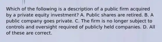 Which of the following is a description of a public firm acquired by a private equity investment? A. Public shares are retired. B. A public company goes private. C. The firm is no longer subject to controls and oversight required of publicly held companies. D. All of these are correct.