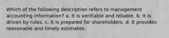 Which of the following description refers to management accounting information? a. It is verifiable and reliable. b. It is driven by rules. c. It is prepared for shareholders. d. It provides reasonable and timely estimates.