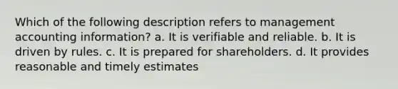 Which of the following description refers to management accounting information? a. It is verifiable and reliable. b. It is driven by rules. c. It is prepared for shareholders. d. It provides reasonable and timely estimates