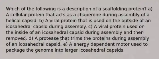 Which of the following is a description of a scaffolding protein? a) A cellular protein that acts as a chaperone during assembly of a helical capsid. b) A viral protein that is used on the outside of an icosahedral capsid during assembly. c) A viral protein used on the inside of an icosahedral capsid during assembly and then removed. d) A protease that trims the proteins during assembly of an icosahedral capsid. e) A energy dependent motor used to package the genome into larger icosahedral capsids.