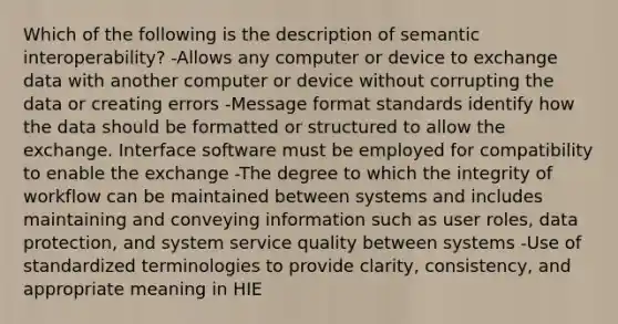 Which of the following is the description of semantic interoperability? -Allows any computer or device to exchange data with another computer or device without corrupting the data or creating errors -Message format standards identify how the data should be formatted or structured to allow the exchange. Interface software must be employed for compatibility to enable the exchange -The degree to which the integrity of workflow can be maintained between systems and includes maintaining and conveying information such as user roles, data protection, and system service quality between systems -Use of standardized terminologies to provide clarity, consistency, and appropriate meaning in HIE