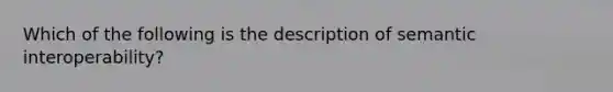 Which of the following is the description of semantic interoperability?