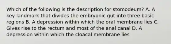 Which of the following is the description for stomodeum? A. A key landmark that divides the embryonic gut into three basic regions B. A depression within which the oral membrane lies C. Gives rise to the rectum and most of the anal canal D. A depression within which the cloacal membrane lies