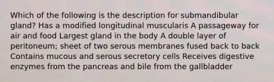 Which of the following is the description for submandibular gland? Has a modified longitudinal muscularis A passageway for air and food Largest gland in the body A double layer of peritoneum; sheet of two serous membranes fused back to back Contains mucous and serous secretory cells Receives digestive enzymes from the pancreas and bile from the gallbladder