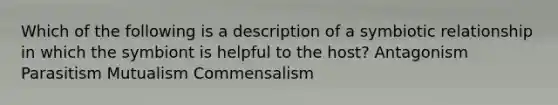 Which of the following is a description of a symbiotic relationship in which the symbiont is helpful to the host? Antagonism Parasitism Mutualism Commensalism