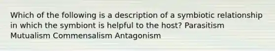 Which of the following is a description of a symbiotic relationship in which the symbiont is helpful to the host? Parasitism Mutualism Commensalism Antagonism