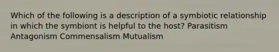 Which of the following is a description of a symbiotic relationship in which the symbiont is helpful to the host? Parasitism Antagonism Commensalism Mutualism