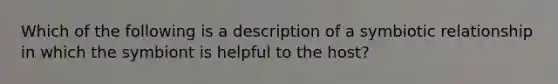 Which of the following is a description of a symbiotic relationship in which the symbiont is helpful to the host?