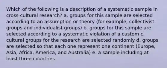 Which of the following is a description of a systematic sample in cross-cultural research? a. groups for this sample are selected according to an assumption or theory (for example, collectivist groups and individualist groups) b. groups for this sample are selected according to a systematic violation of a custom c. cultural groups for the research are selected randomly d. groups are selected so that each one represent one continent (Europe, Asia, Africa, America, and Australia) e. a sample including at least three countries