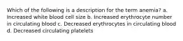 Which of the following is a description for the term anemia? a. Increased white blood cell size b. Increased erythrocyte number in circulating blood c. Decreased erythrocytes in circulating blood d. Decreased circulating platelets