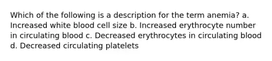 Which of the following is a description for the term anemia? a. Increased white blood cell size b. Increased erythrocyte number in circulating blood c. Decreased erythrocytes in circulating blood d. Decreased circulating platelets