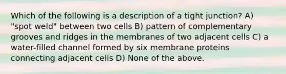 Which of the following is a description of a tight junction? A) "spot weld" between two cells B) pattern of complementary grooves and ridges in the membranes of two adjacent cells C) a water-filled channel formed by six membrane proteins connecting adjacent cells D) None of the above.