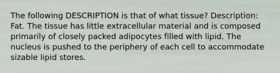 The following DESCRIPTION is that of what tissue? Description: Fat. The tissue has little extracellular material and is composed primarily of closely packed adipocytes filled with lipid. The nucleus is pushed to the periphery of each cell to accommodate sizable lipid stores.