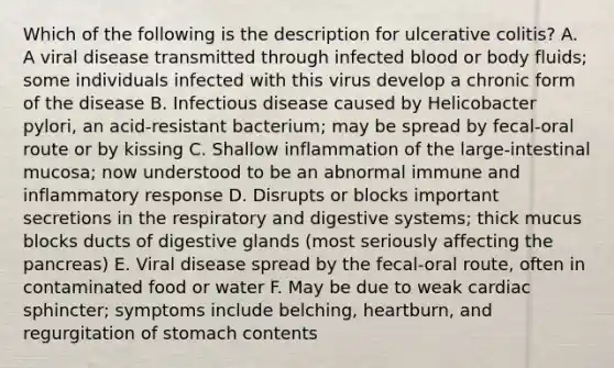 Which of the following is the description for ulcerative colitis? A. A viral disease transmitted through infected blood or body fluids; some individuals infected with this virus develop a chronic form of the disease B. Infectious disease caused by Helicobacter pylori, an acid-resistant bacterium; may be spread by fecal-oral route or by kissing C. Shallow inflammation of the large-intestinal mucosa; now understood to be an abnormal immune and inflammatory response D. Disrupts or blocks important secretions in the respiratory and digestive systems; thick mucus blocks ducts of digestive glands (most seriously affecting the pancreas) E. Viral disease spread by the fecal-oral route, often in contaminated food or water F. May be due to weak cardiac sphincter; symptoms include belching, heartburn, and regurgitation of stomach contents