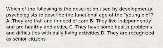 Which of the following is the description used by developmental psychologists to describe the functional age of the "young old"? A. They are frail and in need of care B. They live independently and are healthy and active C. They have some health problems and difficulties with daily living activities D. They are recognized as senior citizens