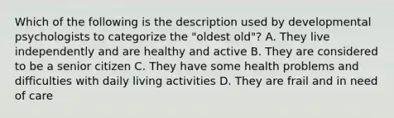 Which of the following is the description used by developmental psychologists to categorize the "oldest old"? A. They live independently and are healthy and active B. They are considered to be a senior citizen C. They have some health problems and difficulties with daily living activities D. They are frail and in need of care