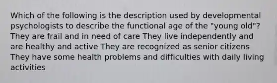 Which of the following is the description used by developmental psychologists to describe the functional age of the "young old"? They are frail and in need of care They live independently and are healthy and active They are recognized as senior citizens They have some health problems and difficulties with daily living activities