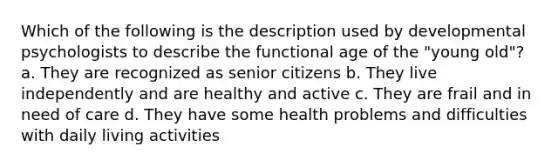 Which of the following is the description used by developmental psychologists to describe the functional age of the "young old"? a. They are recognized as senior citizens b. They live independently and are healthy and active c. They are frail and in need of care d. They have some health problems and difficulties with daily living activities