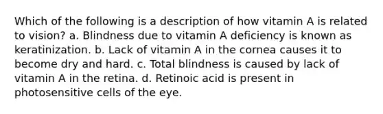 Which of the following is a description of how vitamin A is related to vision? a. Blindness due to vitamin A deficiency is known as keratinization. b. Lack of vitamin A in the cornea causes it to become dry and hard. c. Total blindness is caused by lack of vitamin A in the retina. d. Retinoic acid is present in photosensitive cells of the eye.