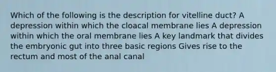 Which of the following is the description for vitelline duct? A depression within which the cloacal membrane lies A depression within which the oral membrane lies A key landmark that divides the embryonic gut into three basic regions Gives rise to the rectum and most of the anal canal