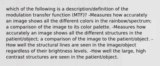 which of the following is a description/definition of the modulation transfer function (MTF)? -Measures how accurately an image shows all the different colors in the rainbow/spectrum; a comparison of the image to its color palette. -Measures how accurately an image shows all the different structures in the patient/object; a comparison of the image to the patient/object. -How well the structural lines are seen in the image/object regardless of their brightness levels. -How well the large, high contrast structures are seen in the patient/object.