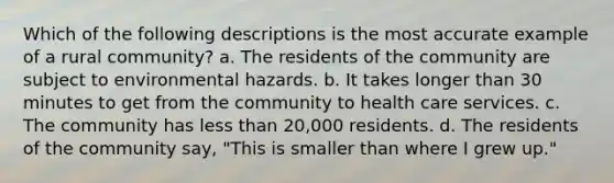 Which of the following descriptions is the most accurate example of a rural community? a. The residents of the community are subject to environmental hazards. b. It takes longer than 30 minutes to get from the community to health care services. c. The community has less than 20,000 residents. d. The residents of the community say, "This is smaller than where I grew up."