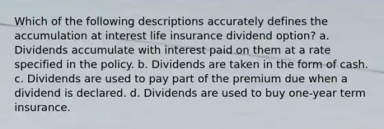 Which of the following descriptions accurately defines the accumulation at interest life insurance dividend option? a. Dividends accumulate with interest paid on them at a rate specified in the policy. b. Dividends are taken in the form of cash. c. Dividends are used to pay part of the premium due when a dividend is declared. d. Dividends are used to buy one-year term insurance.