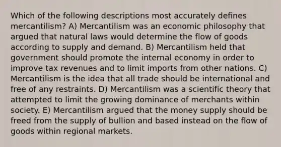 Which of the following descriptions most accurately defines mercantilism? A) Mercantilism was an economic philosophy that argued that natural laws would determine the flow of goods according to supply and demand. B) Mercantilism held that government should promote the internal economy in order to improve tax revenues and to limit imports from other nations. C) Mercantilism is the idea that all trade should be international and free of any restraints. D) Mercantilism was a scientific theory that attempted to limit the growing dominance of merchants within society. E) Mercantilism argued that the money supply should be freed from the supply of bullion and based instead on the flow of goods within regional markets.