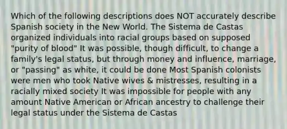 Which of the following descriptions does NOT accurately describe Spanish society in the New World. The Sistema de Castas organized individuals into racial groups based on supposed "purity of blood" It was possible, though difficult, to change a family's legal status, but through money and influence, marriage, or "passing" as white, it could be done Most Spanish colonists were men who took Native wives & mistresses, resulting in a racially mixed society It was impossible for people with any amount Native American or African ancestry to challenge their legal status under the Sistema de Castas