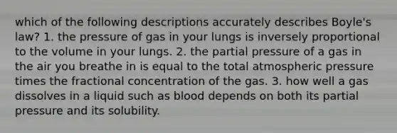 which of the following descriptions accurately describes Boyle's law? 1. the pressure of gas in your lungs is inversely proportional to the volume in your lungs. 2. the partial pressure of a gas in the air you breathe in is equal to the total atmospheric pressure times the fractional concentration of the gas. 3. how well a gas dissolves in a liquid such as blood depends on both its partial pressure and its solubility.