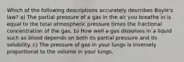 Which of the following descriptions accurately describes Boyle's law? a) The partial pressure of a gas in the air you breathe in is equal to the total atmospheric pressure times the fractional concentration of the gas. b) How well a gas dissolves in a liquid such as blood depends on both its partial pressure and its solubility. c) The pressure of gas in your lungs is inversely proportional to the volume in your lungs.