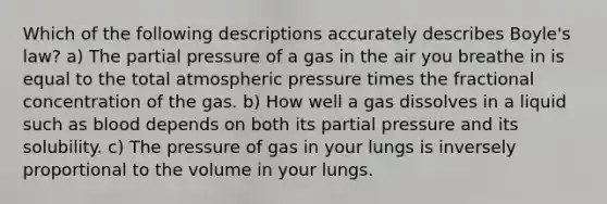 Which of the following descriptions accurately describes Boyle's law? a) The partial pressure of a gas in the air you breathe in is equal to the total atmospheric pressure times the fractional concentration of the gas. b) How well a gas dissolves in a liquid such as blood depends on both its partial pressure and its solubility. c) The pressure of gas in your lungs is inversely proportional to the volume in your lungs.