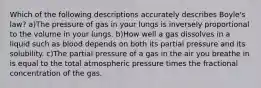 Which of the following descriptions accurately describes Boyle's law? a)The pressure of gas in your lungs is inversely proportional to the volume in your lungs. b)How well a gas dissolves in a liquid such as blood depends on both its partial pressure and its solubility. c)The partial pressure of a gas in the air you breathe in is equal to the total atmospheric pressure times the fractional concentration of the gas.