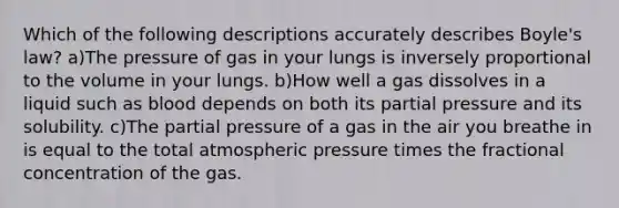 Which of the following descriptions accurately describes Boyle's law? a)The pressure of gas in your lungs is inversely proportional to the volume in your lungs. b)How well a gas dissolves in a liquid such as blood depends on both its partial pressure and its solubility. c)The partial pressure of a gas in the air you breathe in is equal to the total atmospheric pressure times the fractional concentration of the gas.