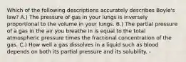 Which of the following descriptions accurately describes Boyle's law? A.) The pressure of gas in your lungs is inversely proportional to the volume in your lungs. B.) The partial pressure of a gas in the air you breathe in is equal to the total atmospheric pressure times the fractional concentration of the gas. C.) How well a gas dissolves in a liquid such as blood depends on both its partial pressure and its solubility. -