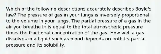 Which of the following descriptions accurately describes Boyle's law? The pressure of gas in your lungs is inversely proportional to the volume in your lungs. The partial pressure of a gas in the air you breathe in is equal to the total atmospheric pressure times the fractional concentration of the gas. How well a gas dissolves in a liquid such as blood depends on both its partial pressure and its solubility.